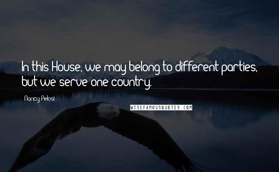 Nancy Pelosi Quotes: In this House, we may belong to different parties, but we serve one country.