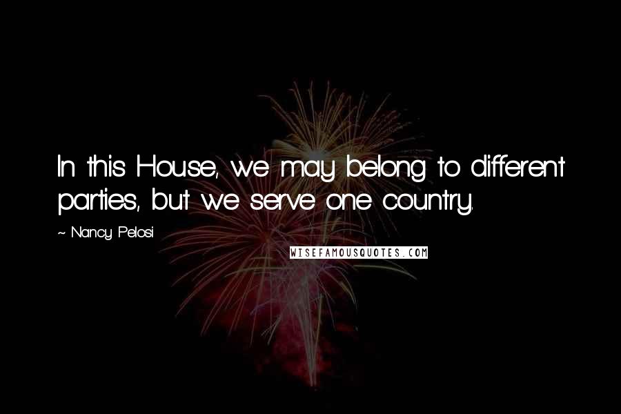 Nancy Pelosi Quotes: In this House, we may belong to different parties, but we serve one country.