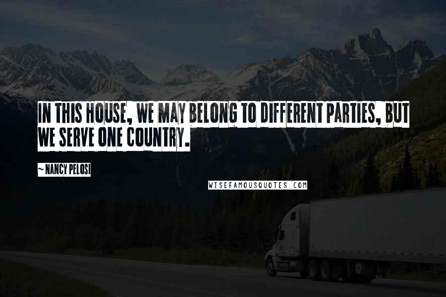 Nancy Pelosi Quotes: In this House, we may belong to different parties, but we serve one country.