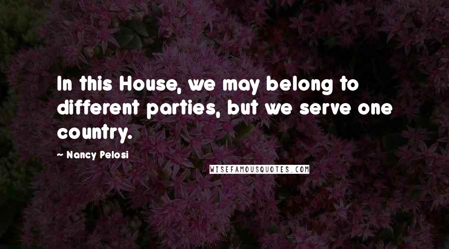 Nancy Pelosi Quotes: In this House, we may belong to different parties, but we serve one country.