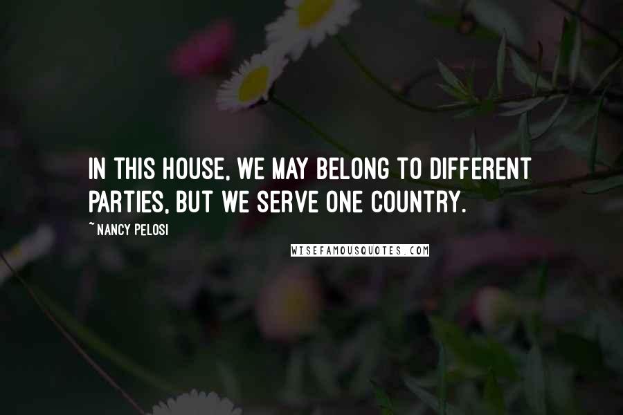 Nancy Pelosi Quotes: In this House, we may belong to different parties, but we serve one country.