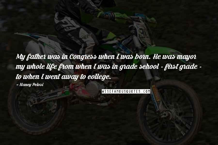 Nancy Pelosi Quotes: My father was in Congress when I was born. He was mayor my whole life from when I was in grade school - first grade - to when I went away to college.