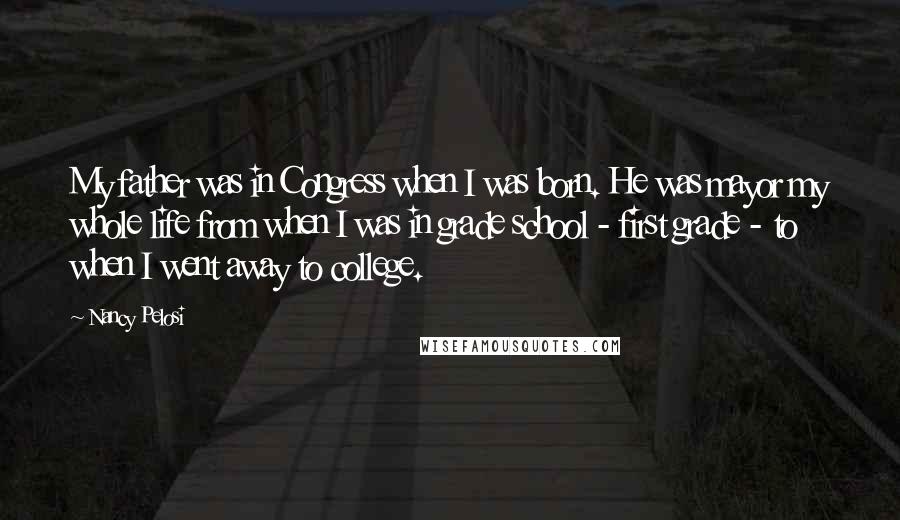 Nancy Pelosi Quotes: My father was in Congress when I was born. He was mayor my whole life from when I was in grade school - first grade - to when I went away to college.
