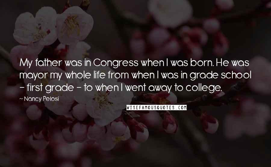 Nancy Pelosi Quotes: My father was in Congress when I was born. He was mayor my whole life from when I was in grade school - first grade - to when I went away to college.