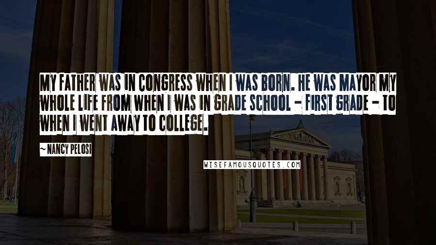 Nancy Pelosi Quotes: My father was in Congress when I was born. He was mayor my whole life from when I was in grade school - first grade - to when I went away to college.