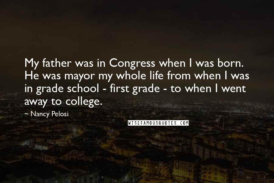 Nancy Pelosi Quotes: My father was in Congress when I was born. He was mayor my whole life from when I was in grade school - first grade - to when I went away to college.