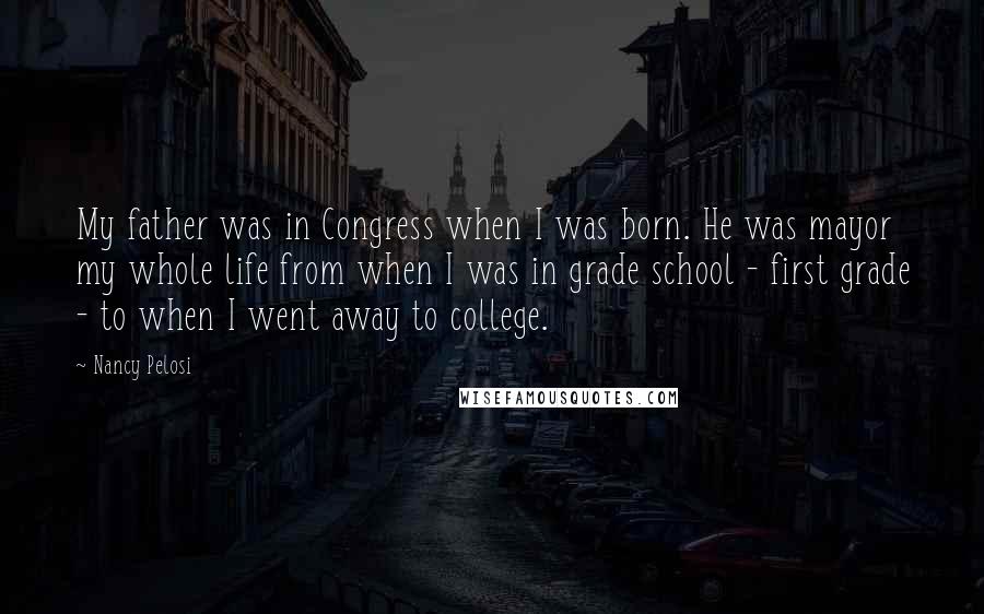 Nancy Pelosi Quotes: My father was in Congress when I was born. He was mayor my whole life from when I was in grade school - first grade - to when I went away to college.