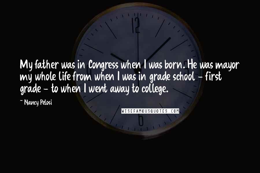 Nancy Pelosi Quotes: My father was in Congress when I was born. He was mayor my whole life from when I was in grade school - first grade - to when I went away to college.