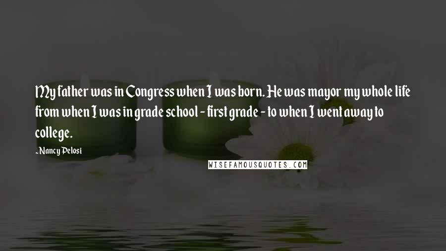 Nancy Pelosi Quotes: My father was in Congress when I was born. He was mayor my whole life from when I was in grade school - first grade - to when I went away to college.