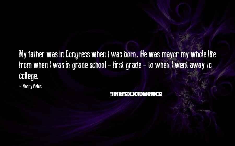 Nancy Pelosi Quotes: My father was in Congress when I was born. He was mayor my whole life from when I was in grade school - first grade - to when I went away to college.