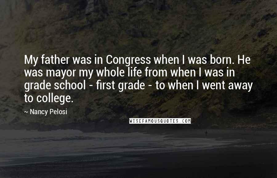 Nancy Pelosi Quotes: My father was in Congress when I was born. He was mayor my whole life from when I was in grade school - first grade - to when I went away to college.