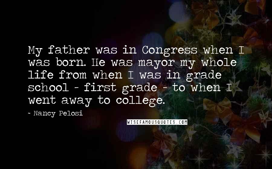 Nancy Pelosi Quotes: My father was in Congress when I was born. He was mayor my whole life from when I was in grade school - first grade - to when I went away to college.