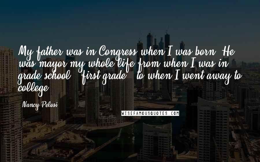 Nancy Pelosi Quotes: My father was in Congress when I was born. He was mayor my whole life from when I was in grade school - first grade - to when I went away to college.