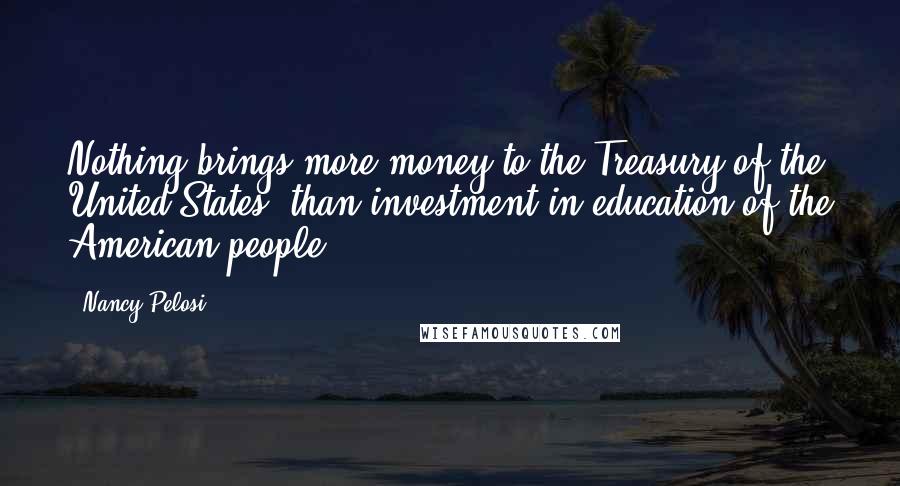 Nancy Pelosi Quotes: Nothing brings more money to the Treasury of the United States, than investment in education of the American people.