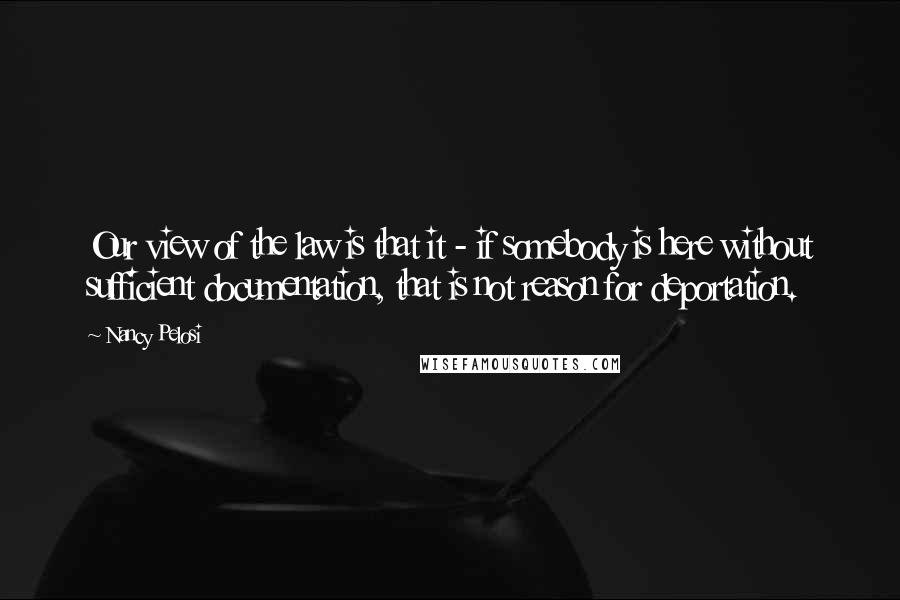Nancy Pelosi Quotes: Our view of the law is that it - if somebody is here without sufficient documentation, that is not reason for deportation.