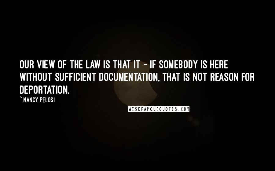 Nancy Pelosi Quotes: Our view of the law is that it - if somebody is here without sufficient documentation, that is not reason for deportation.