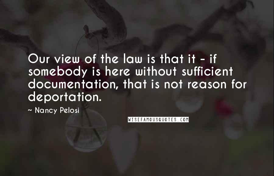 Nancy Pelosi Quotes: Our view of the law is that it - if somebody is here without sufficient documentation, that is not reason for deportation.