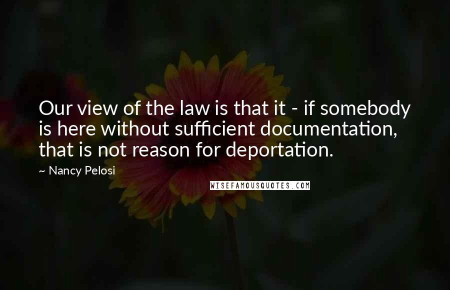 Nancy Pelosi Quotes: Our view of the law is that it - if somebody is here without sufficient documentation, that is not reason for deportation.