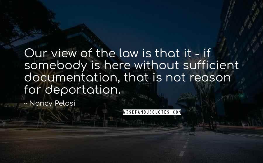 Nancy Pelosi Quotes: Our view of the law is that it - if somebody is here without sufficient documentation, that is not reason for deportation.