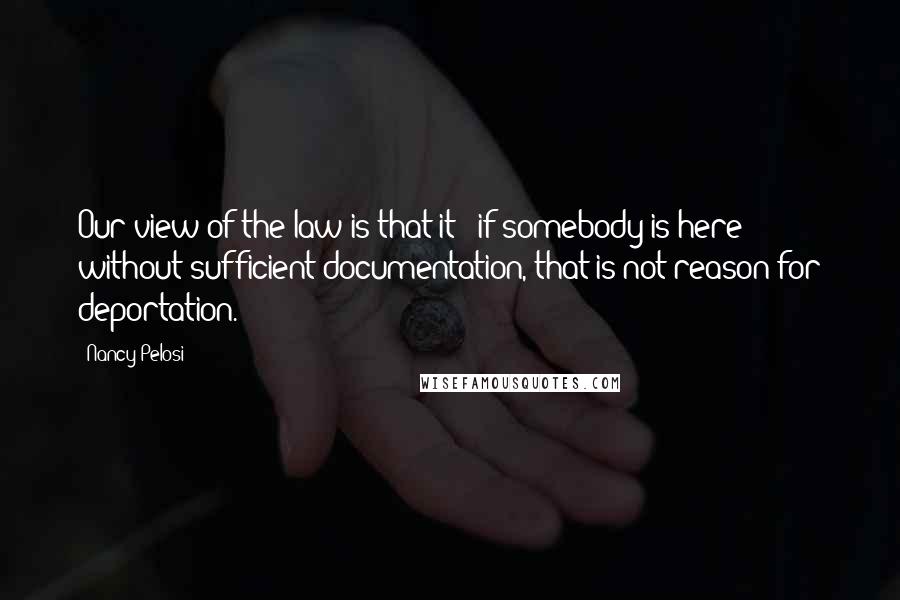 Nancy Pelosi Quotes: Our view of the law is that it - if somebody is here without sufficient documentation, that is not reason for deportation.