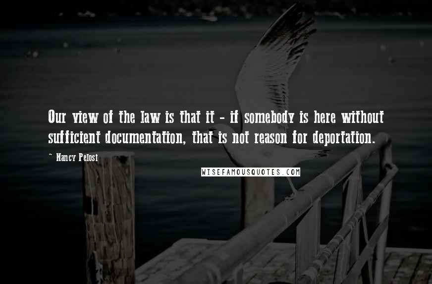 Nancy Pelosi Quotes: Our view of the law is that it - if somebody is here without sufficient documentation, that is not reason for deportation.