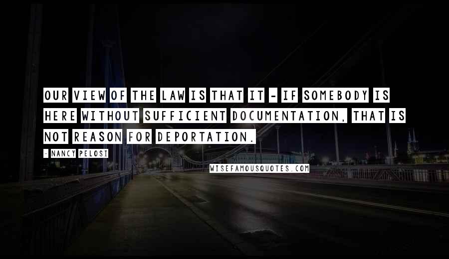Nancy Pelosi Quotes: Our view of the law is that it - if somebody is here without sufficient documentation, that is not reason for deportation.