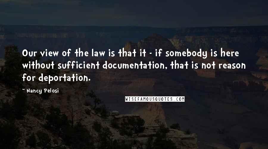 Nancy Pelosi Quotes: Our view of the law is that it - if somebody is here without sufficient documentation, that is not reason for deportation.