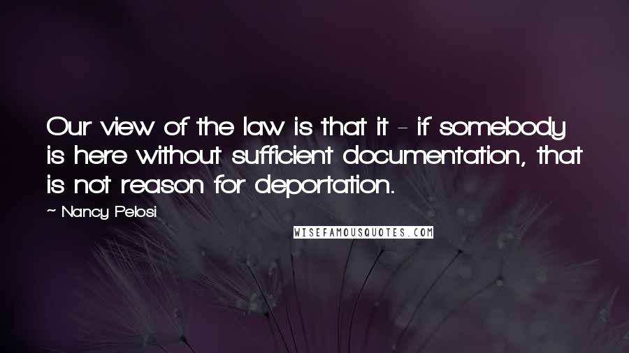 Nancy Pelosi Quotes: Our view of the law is that it - if somebody is here without sufficient documentation, that is not reason for deportation.