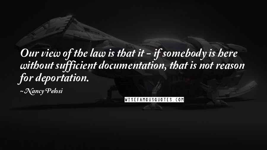 Nancy Pelosi Quotes: Our view of the law is that it - if somebody is here without sufficient documentation, that is not reason for deportation.