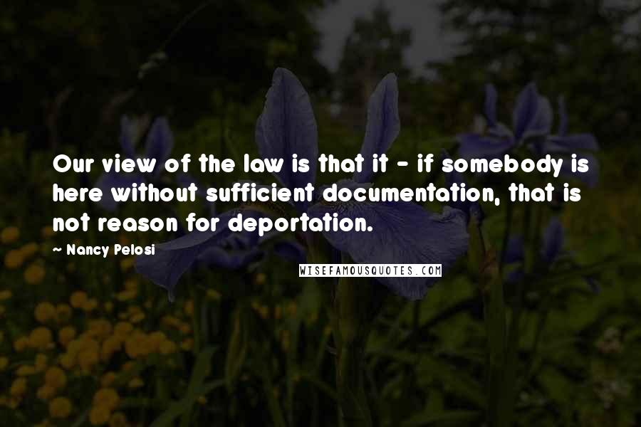 Nancy Pelosi Quotes: Our view of the law is that it - if somebody is here without sufficient documentation, that is not reason for deportation.