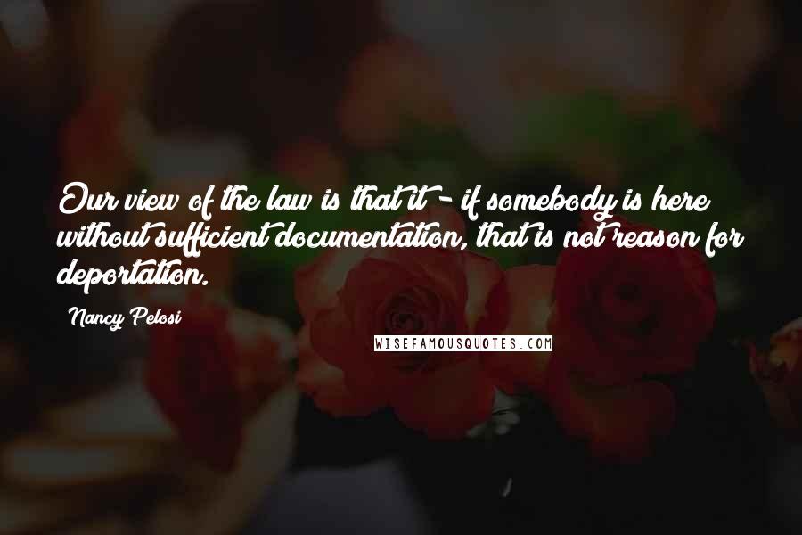 Nancy Pelosi Quotes: Our view of the law is that it - if somebody is here without sufficient documentation, that is not reason for deportation.