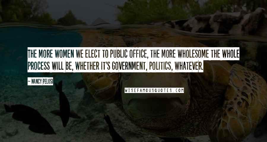 Nancy Pelosi Quotes: The more women we elect to public office, the more wholesome the whole process will be, whether it's government, politics, whatever.