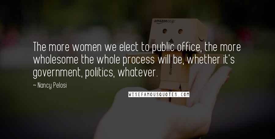 Nancy Pelosi Quotes: The more women we elect to public office, the more wholesome the whole process will be, whether it's government, politics, whatever.