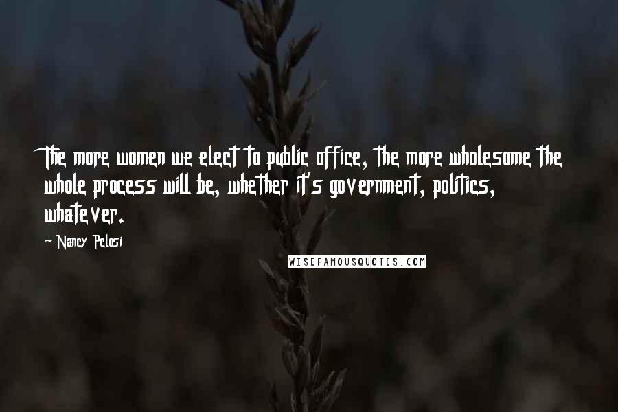 Nancy Pelosi Quotes: The more women we elect to public office, the more wholesome the whole process will be, whether it's government, politics, whatever.