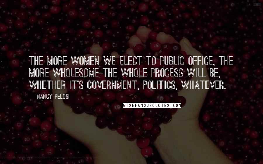 Nancy Pelosi Quotes: The more women we elect to public office, the more wholesome the whole process will be, whether it's government, politics, whatever.