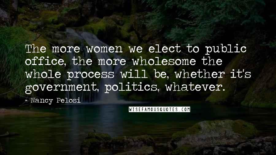 Nancy Pelosi Quotes: The more women we elect to public office, the more wholesome the whole process will be, whether it's government, politics, whatever.