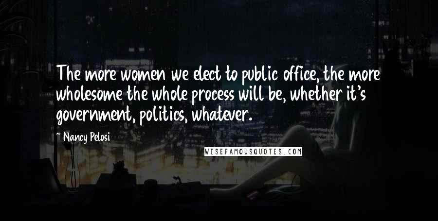 Nancy Pelosi Quotes: The more women we elect to public office, the more wholesome the whole process will be, whether it's government, politics, whatever.