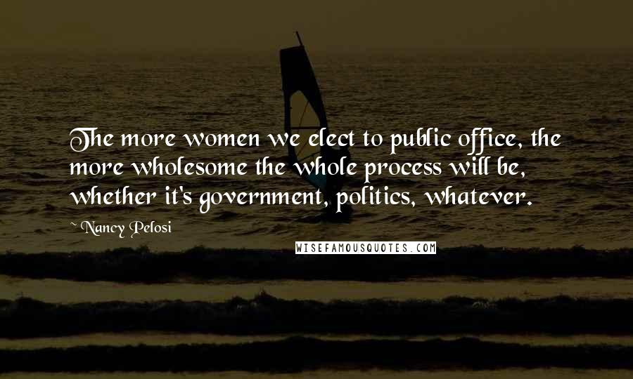 Nancy Pelosi Quotes: The more women we elect to public office, the more wholesome the whole process will be, whether it's government, politics, whatever.