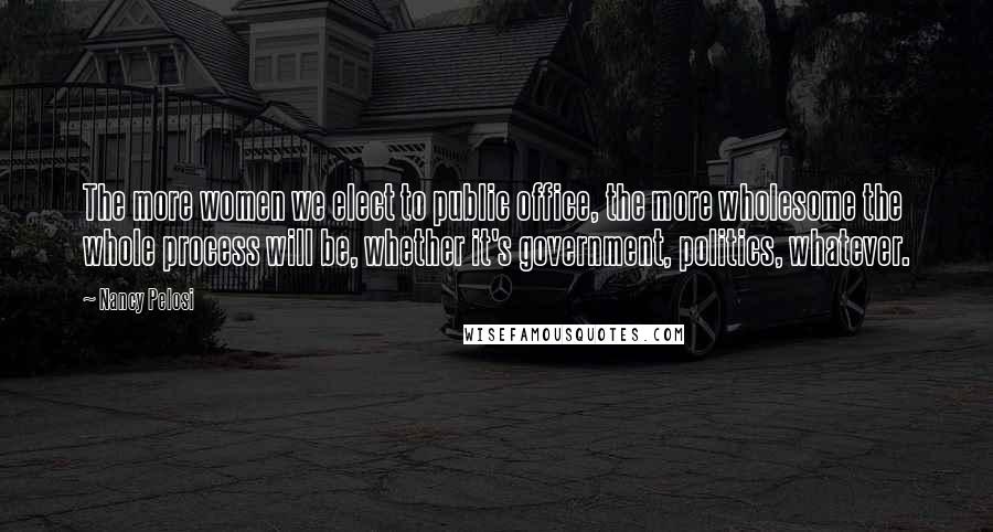 Nancy Pelosi Quotes: The more women we elect to public office, the more wholesome the whole process will be, whether it's government, politics, whatever.