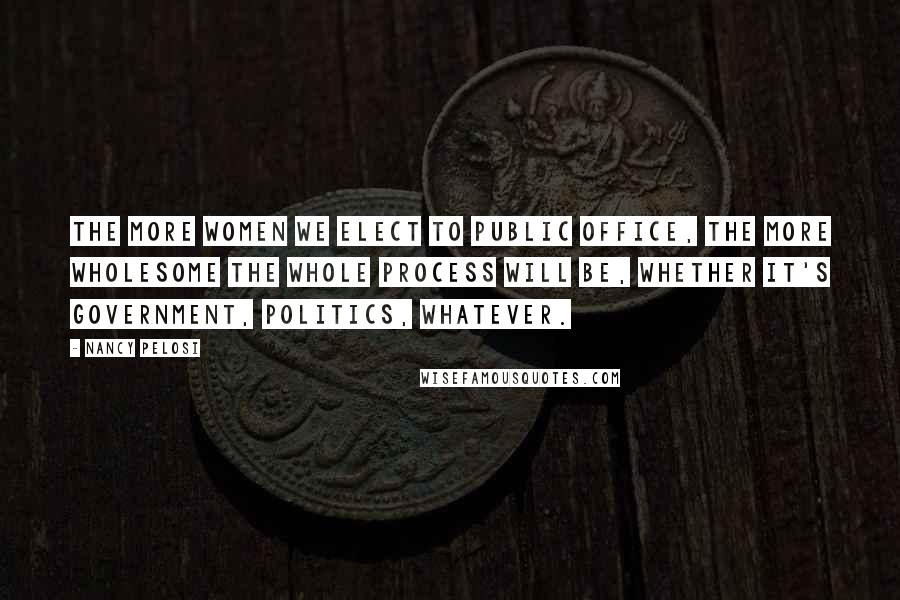 Nancy Pelosi Quotes: The more women we elect to public office, the more wholesome the whole process will be, whether it's government, politics, whatever.