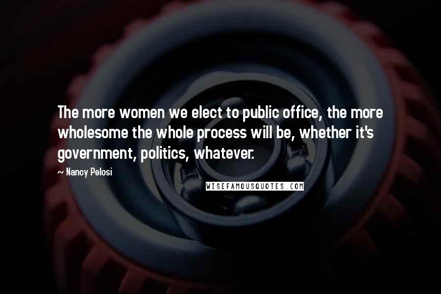 Nancy Pelosi Quotes: The more women we elect to public office, the more wholesome the whole process will be, whether it's government, politics, whatever.