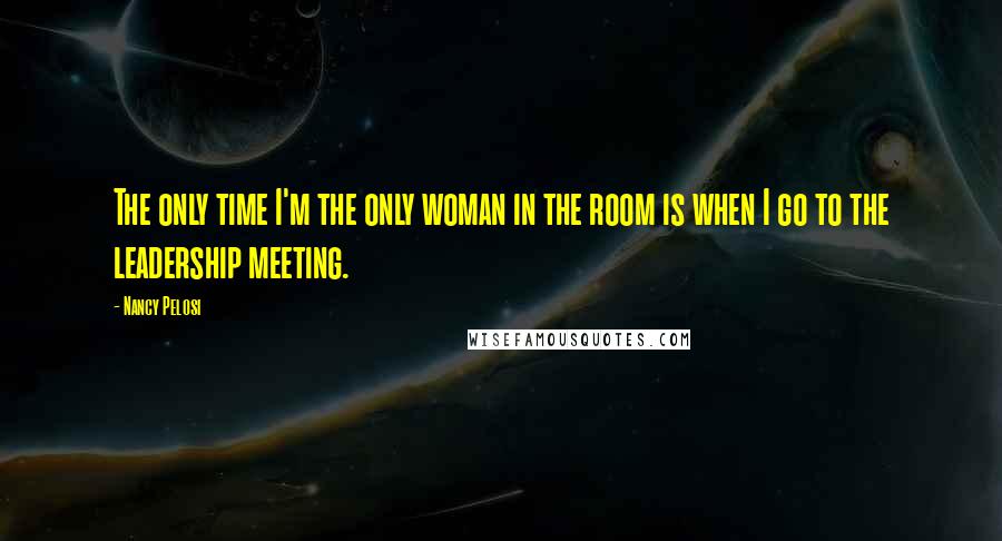 Nancy Pelosi Quotes: The only time I'm the only woman in the room is when I go to the leadership meeting.