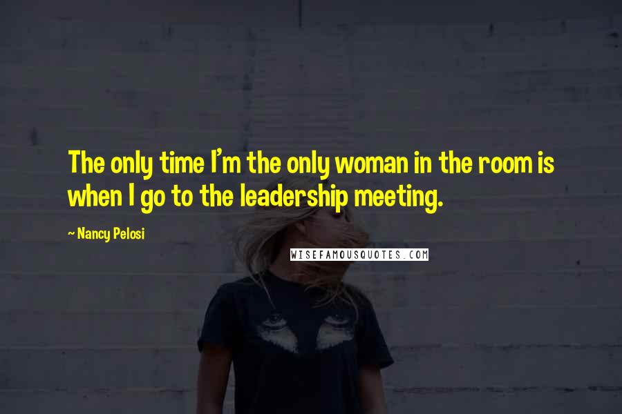 Nancy Pelosi Quotes: The only time I'm the only woman in the room is when I go to the leadership meeting.