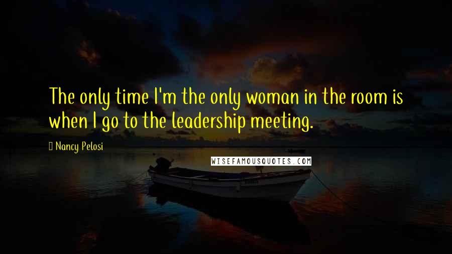 Nancy Pelosi Quotes: The only time I'm the only woman in the room is when I go to the leadership meeting.