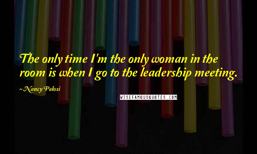 Nancy Pelosi Quotes: The only time I'm the only woman in the room is when I go to the leadership meeting.