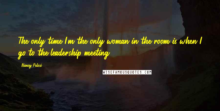 Nancy Pelosi Quotes: The only time I'm the only woman in the room is when I go to the leadership meeting.