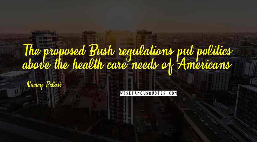 Nancy Pelosi Quotes: The proposed Bush regulations put politics above the health care needs of Americans.