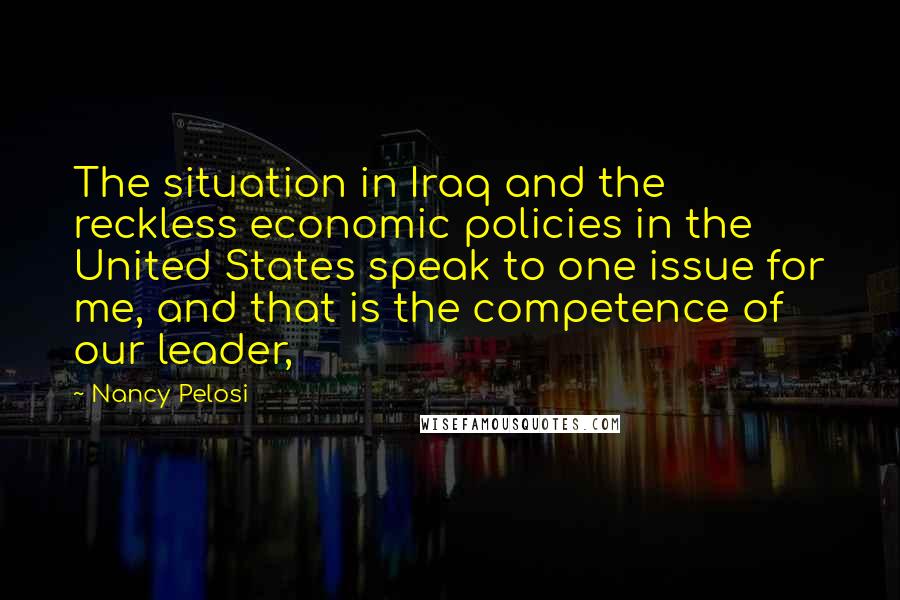 Nancy Pelosi Quotes: The situation in Iraq and the reckless economic policies in the United States speak to one issue for me, and that is the competence of our leader,