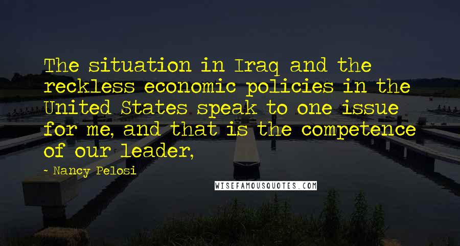 Nancy Pelosi Quotes: The situation in Iraq and the reckless economic policies in the United States speak to one issue for me, and that is the competence of our leader,