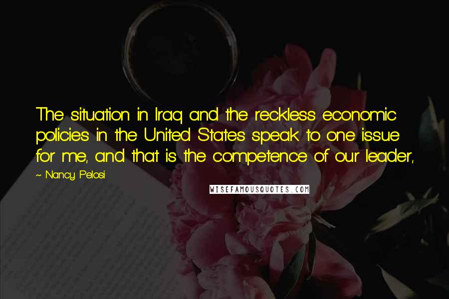 Nancy Pelosi Quotes: The situation in Iraq and the reckless economic policies in the United States speak to one issue for me, and that is the competence of our leader,